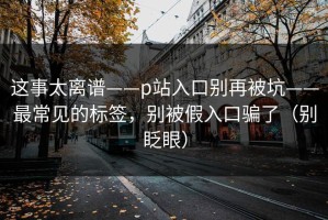 这事太离谱——p站入口别再被坑——最常见的标签，别被假入口骗了（别眨眼）