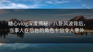 糖心vlog深度揭秘：八卦风波背后，当事人在后台的角色十分令人意外