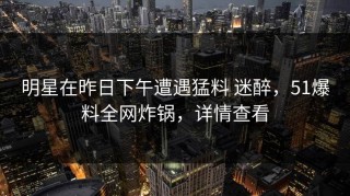 明星在昨日下午遭遇猛料 迷醉，51爆料全网炸锅，详情查看