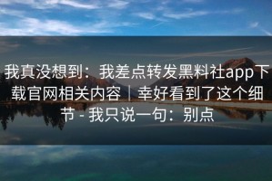 我真没想到：我差点转发黑料社app下载官网相关内容｜幸好看到了这个细节 - 我只说一句：别点