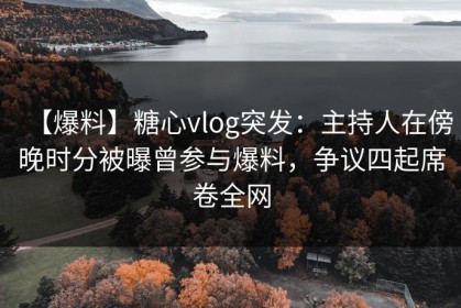 【爆料】糖心vlog突发：主持人在傍晚时分被曝曾参与爆料，争议四起席卷全网