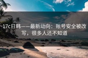 17c日韩——最新动向：账号安全被改写，很多人还不知道