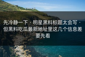 先冷静一下 · 明星黑料标题太会写 · 但黑料吃瓜最新地址里这几个信息差要先看
