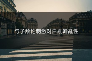 与子敌伦刺激对白亂輪亂性