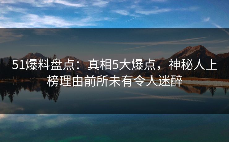 51爆料盘点：真相5大爆点，神秘人上榜理由前所未有令人迷醉