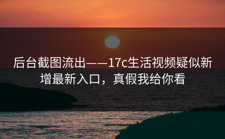 后台截图流出——17c生活视频疑似新增最新入口，真假我给你看