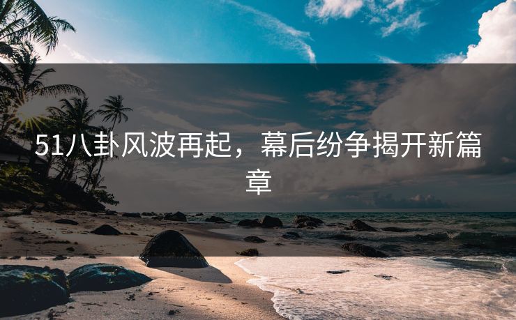 51八卦风波再起，幕后纷争揭开新篇章