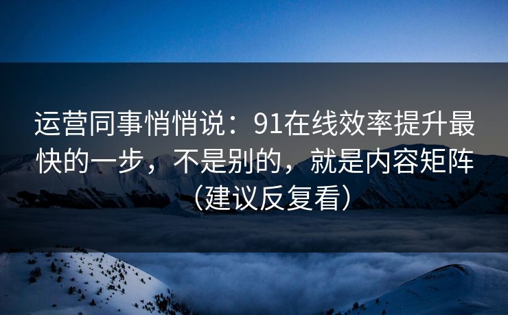 运营同事悄悄说：91在线效率提升最快的一步，不是别的，就是内容矩阵（建议反复看）