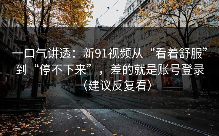 一口气讲透：新91视频从“看着舒服”到“停不下来”，差的就是账号登录（建议反复看）