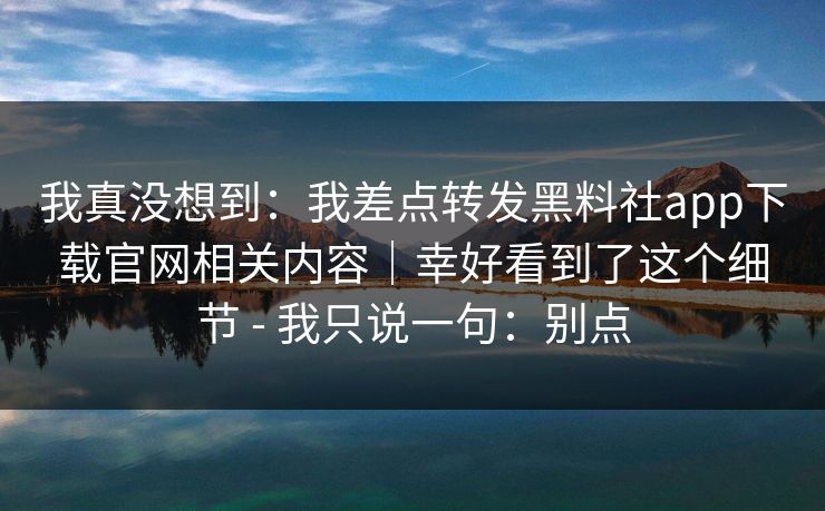 我真没想到：我差点转发黑料社app下载官网相关内容｜幸好看到了这个细节 - 我只说一句：别点
