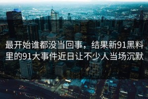 最开始谁都没当回事，结果新91黑料里的91大事件近日让不少人当场沉默