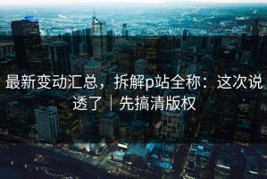 最新变动汇总，拆解p站全称：这次说透了｜先搞清版权