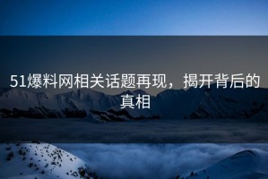 51爆料网相关话题再现，揭开背后的真相
