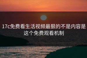 17c免费看生活视频最狠的不是内容是这个免费观看机制