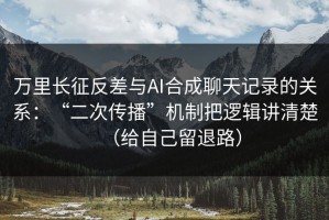 万里长征反差与AI合成聊天记录的关系：“二次传播”机制把逻辑讲清楚（给自己留退路）