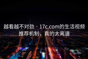 越看越不对劲 · 17c.com的生活视频推荐机制，真的太离谱