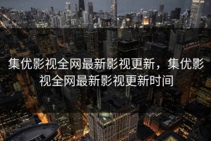集优影视全网最新影视更新，集优影视全网最新影视更新时间