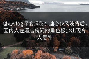 糖心vlog深度揭秘：溏心tv风波背后，圈内人在酒店房间的角色极少出现令人意外