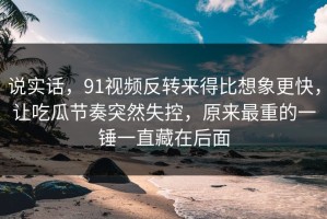 说实话，91视频反转来得比想象更快，让吃瓜节奏突然失控，原来最重的一锤一直藏在后面