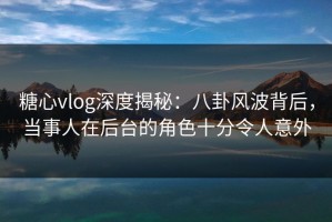 糖心vlog深度揭秘：八卦风波背后，当事人在后台的角色十分令人意外
