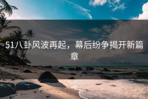 51八卦风波再起，幕后纷争揭开新篇章