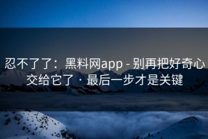 忍不了了：黑料网app - 别再把好奇心交给它了 · 最后一步才是关键