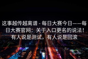 这事越传越离谱 - 每日大赛今日——每日大赛官网：关于入口更名的说法！有人说是测试，有人说是回滚