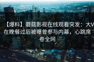 【爆料】蘑菇影视在线观看突发：大V在晚餐过后被曝曾参与内幕，心跳席卷全网