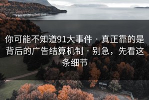 你可能不知道91大事件 · 真正靠的是背后的广告结算机制 · 别急，先看这条细节