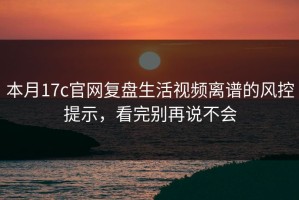 本月17c官网复盘生活视频离谱的风控提示，看完别再说不会