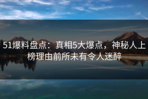 51爆料盘点：真相5大爆点，神秘人上榜理由前所未有令人迷醉