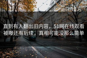 直到有人翻出旧内容，51网在线观看被曝还有后续，真相可能没那么简单