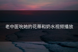 老中医吮她的花蒂和奶水视频播放