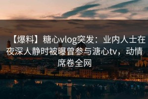 【爆料】糖心vlog突发：业内人士在夜深人静时被曝曾参与溏心tv，动情席卷全网