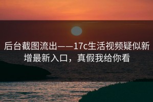 后台截图流出——17c生活视频疑似新增最新入口，真假我给你看