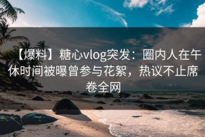【爆料】糖心vlog突发：圈内人在午休时间被曝曾参与花絮，热议不止席卷全网