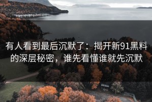 有人看到最后沉默了：揭开新91黑料的深层秘密，谁先看懂谁就先沉默