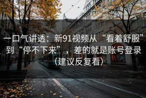 一口气讲透：新91视频从“看着舒服”到“停不下来”，差的就是账号登录（建议反复看）