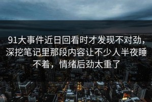 91大事件近日回看时才发现不对劲，深挖笔记里那段内容让不少人半夜睡不着，情绪后劲太重了