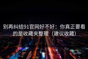 别再纠结91官网好不好：你真正要看的是收藏夹整理（建议收藏）