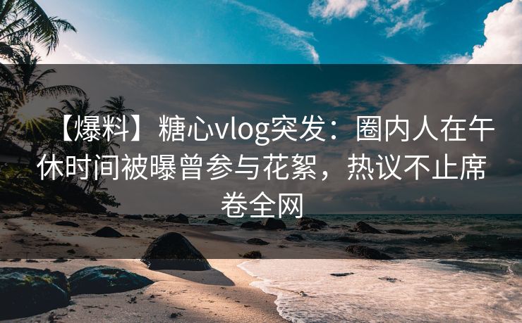 【爆料】糖心vlog突发:圈内人在午休时间被曝曾参与花絮,热议不止席卷全网 【爆料】糖心vlog突发:圈内人在午休时间被曝曾参与花絮,热议不止席卷全网