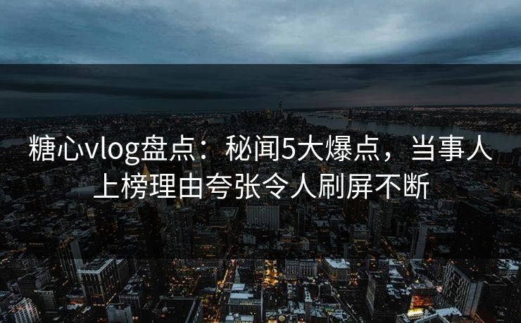 糖心vlog盘点：秘闻5大爆点，当事人上榜理由夸张令人刷屏不断