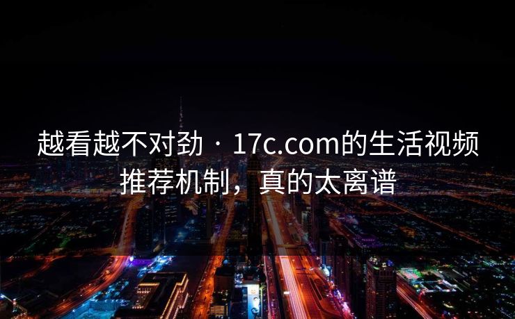 越看越不对劲 · 17c.com的生活视频推荐机制，真的太离谱