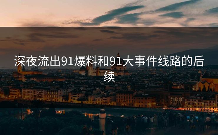深夜流出91爆料和91大事件线路的后续