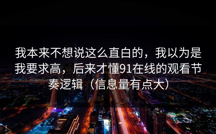 我本来不想说这么直白的，我以为是我要求高，后来才懂91在线的观看节奏逻辑（信息量有点大）