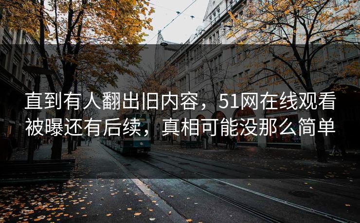 直到有人翻出旧内容，51网在线观看被曝还有后续，真相可能没那么简单