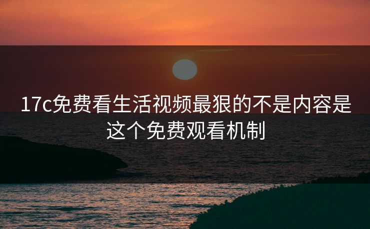 17c免费看生活视频最狠的不是内容是这个免费观看机制