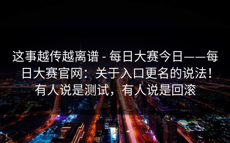 这事越传越离谱 - 每日大赛今日——每日大赛官网：关于入口更名的说法！有人说是测试，有人说是回滚