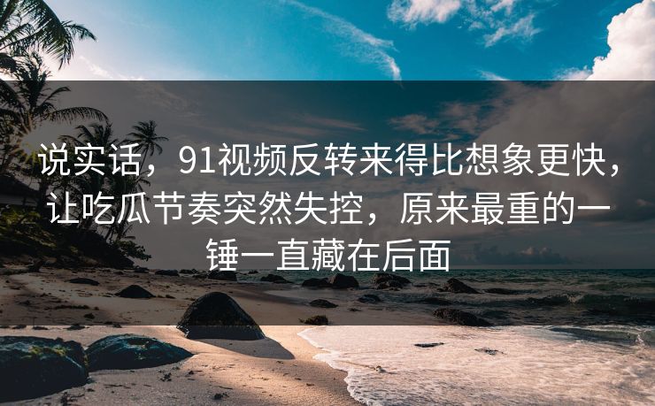说实话，91视频反转来得比想象更快，让吃瓜节奏突然失控，原来最重的一锤一直藏在后面