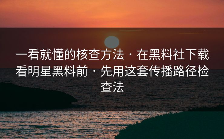 一看就懂的核查方法 · 在黑料社下载看明星黑料前 · 先用这套传播路径检查法